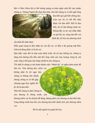 Bởi vì Đức Giêsu đã có thể tưởng tượng ra trăm ngàn cách để cứu chuộc
chúng ta. Nhưng Người đã chọn đau khổ; như thế chúng ta có thể nghĩ rằng
                                            đau khổ quý giá biết chừng nào.
                                            Làm sao tôi có thể đối diện
                                            được với đau khổ? Khi bị đau
                                            khổ, tôi cố thử không tránh nó,
                                            không đẩy xa nó, mà chấp nhận
                                            và giữ lấy nó, cũng như đối với
                                           bệnh tật, tôi tìm các phương cách
cần thiết để chữa lành.
Điều quan trọng là đón nhận nó, ôm lấy nó, và thấy ở đó gương mặt Đức
Giêsu bị đóng đinh và bị bỏ rơi.
Quả thật, cuộc đời là một cuộc hành trình: dù tin hay không tin, chúng ta
đang trên đường tiến đến một đời sống vĩnh cửu, huy hoàng, tráng lệ, mà
cuộc sống ở thế gian này đang chuẩn bị cho chúng ta.
Tốt nhất là chúng ta nên hoàn thành cuộc “thánh du” và ngắm phía trước để
tiến tới. Trên đường đời, niềm vui
không phải là trở ngại làm
chúng ta không nên thánh,
nhưng chúng ta có thể gặp
chướng ngại làm nghẽn lối
đi: đó là đau khổ.
Như thế chúng ta phải chứng tỏ
yêu thương là thông minh, yêu
thương niềm vui là chuyện dễ dàng, nhưng phải yêu thương cả đau khổ nữa.
Càng thông minh hơn khi yêu thương đau khổ nhiều hơn yêu thương niềm
vui.
                      Đó là một nguồn trợ giúp lớn lao.

                                     4
 