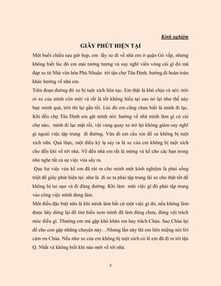 Kinh nghiệm
                         GI        H T HI N T I
Một buổi chiều sau giờ họp, em lấy xe đi về nhà em ở quận Gò vấp, nhưng
không biết lúc đó em mải tưởng tượng và suy nghĩ viển vông cái gì đó mà
đạp xe từ Nhà văn hóa Phú Nhuận tới tận chợ Tân Định, hướng đi hoàn toàn
khác hướng về nhà em.
Trên đoạn đường đó xe bị tuột xích liên tục. Em thật lá khó chịu và nói: trời
ơi xe của mình còn mới và rất là tốt không hiểu tại sao nó lại như thế này
bực mình quá, trời thì lại gần tối. Lúc đó em cũng chưa biết là mình đi lạc.
Khi đến chợ Tân Định em gật mình nói: hướng về nhà mình làm gì có cái
chợ nào, mình đi lạc mật rồi, vội vàng quay xe trở lại không giám suy nghĩ
gì ngoài việc tập trung đi đường. Vừa đi em cầu xin để xe không bị tuột
xích nữa. Quả thực, một điều kỳ lạ sảy ra là xe của em không bị tuột xích
cho đến khi về tới nhà. Về đến nhà em rất là mừng và kể cho các bạn trong
nhà nghe tất cả sự việc vừa sẩy ra.
Qua Sự việc vừa kể em đã rút ra cho mình một kinh nghiệm là phải sống
triệt để giây phút hiện tại: như là đi xe ta phải tập trung lái xe cho thật tốt để
không bị tai nạn và đi đúng đường. Khi làm một việc gì đó phải tập trung
vào công việc mình đang làm.
Một điều đặc biệt nữa là khi mình làm bất cứ một việc gì đó, nếu không làm
được hãy dừng lại để tìm hiểu xem mình đã làm đúng chưa, đừng vội trách
móc điều gì. Thường em mà gặp khó khăn em hay trách Chúa. Sao Chúa lại
để cho con gặp những chuyện này…Nhưng lần này thì em liên miệng nói lời
cám ơn Chúa. Nếu như xe của em không bị tuột xích có lẽ em đã đi ra tới tận
Q. Nhất và không biết khi nào mới về tới nhà.


                                        5
 