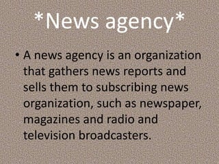 *News agency*
• A news agency is an organization
that gathers news reports and
sells them to subscribing news
organization, such as newspaper,
magazines and radio and
television broadcasters.
 