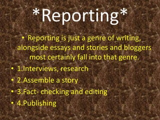 *Reporting*
• Reporting is just a genre of writing,
alongside essays and stories and bloggers
most certainly fall into that genre.
• 1.Interviews, research
• 2.Assemble a story
• 3.Fact- checking and editing
• 4.Publishing
 