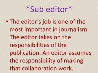 *Sub editor*
• The editor’s job is one of the
most important in journalism.
The editor takes on the
responsibilities of the
publication. An editor assumes
the responsibility of making
that collaboration work.
 