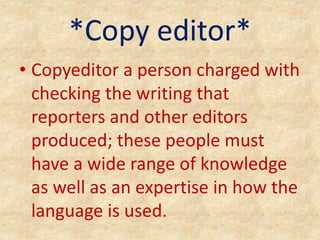 *Copy editor*
• Copyeditor a person charged with
checking the writing that
reporters and other editors
produced; these people must
have a wide range of knowledge
as well as an expertise in how the
language is used.
 