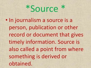 *Source *
• In journalism a source is a
person, publication or other
record or document that gives
timely information. Source is
also called a point from where
something is derived or
obtained.
 