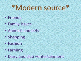 *Modern source*
• Friends
• Family issues
• Animals and pets
• Shopping
• Fashion
• Farming
• Diary and club +entertainment
 