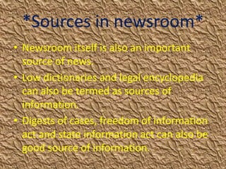 *Sources in newsroom*
• Newsroom itself is also an important
source of news.
• Low dictionaries and legal encyclopedia
can also be termed as sources of
information.
• Digests of cases, freedom of information
act and state information act can also be
good source of information.
 