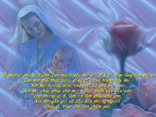 Ôi Maria, Mẹ của con! Con muốn yêu Mẹ với tất cả tấm lòng con thảo. Con xin phó thác cuộc sống của con trong tay Mẹ. Xin Mẹ hướng dẫn, che chở và phù trợ con. Xin Mẹ chúc phúc cho mọi người thân yêu của con, cho những ai đã làm ơn làm phúc cho con. Xin Mẹ gìn giữ và dìu dắt những người  Chúa đã trao cho con chăm sóc. 