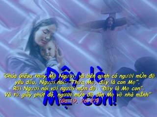 Đây là  MẸ con! “ Chúa Giêsu thấy Mẹ Người, và bên cạnh có người môn đệ yêu dấu, Người nói: “Thưa Mẹ, đấy là con Mẹ”.  Rồi Người nói với người môn đệ: “Đấy là Mẹ con”. Và từ giây phút đó, người môn đệ đón Mẹ về nhà mình”   (Ga 19, 26-27) 