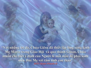 “ Với những lời đó, Chúa Giêsu đã thiết lập lòng sùng kính Mẹ Maria trong Giáo Hội  và qua thánh Gioan, Chúa muốn cho biết ý định của Người là mỗi môn đệ phải kính mến Đức Mẹ với tâm tình con thảo” (ĐTC Gioan Phaolô II) 