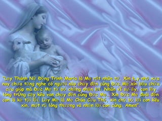 “ Lạy Thánh Nữ Đồng Trinh Maria là Mẹ rất nhân từ. Xin hãy nhớ xưa nay chưa từng nghe có người nào chạy đến cùng Đức Mẹ xin bầu chữa cứu giúp mà Đức Mẹ từ bỏ chẳng nhận lời. Nhân vì sự ấy, con lấy lòng trông cậy kêu van chạy đến cùng Đức Mẹ… Xin Đức Mẹ đoái đến con là kẻ tội lỗi. Lạy Mẹ là Mẹ Chúa Cứu Thế, xin chớ bỏ lời con kêu xin, một rủ lòng thương và nhận lời con cùng. Amen". 