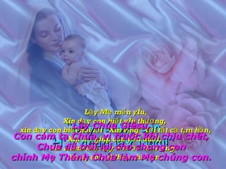 “ Đây là Mẹ con Hãy nhận lấy Ngài!” Lậy Mẹ mến yêu, Xin dạy con biết yêu thương,  xin dạy con biết nói lời “Xin vâng” với tất cả tâm hồn, Xin trợ giúp con yếu đuối,  xin chính Mẹ hãy nói lời “Xin vâng”  trong con và thay cho con. Lậy Chúa Giêsu, Con cảm tạ Chúa, vì truớc khi chịu chết, Chúa đã trối lại cho chúng con chính Mẹ Thánh Chúa làm Mẹ chúng con. 