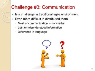 Challenge #3: Communication
 Is a challenge in traditional agile environment
 Even more difficult in distributed team
◦ Most of communication is non-verbal
◦ Lost or misunderstood information
◦ Difference in language
10
 