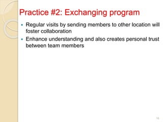 Practice #2: Exchanging program
 Regular visits by sending members to other location will
foster collaboration
 Enhance understanding and also creates personal trust
between team members
16
 
