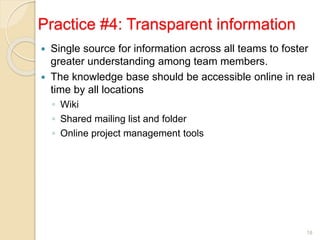 Practice #4: Transparent information
 Single source for information across all teams to foster
greater understanding among team members.
 The knowledge base should be accessible online in real
time by all locations
◦ Wiki
◦ Shared mailing list and folder
◦ Online project management tools
18
 