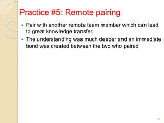 Practice #5: Remote pairing
 Pair with another remote team member which can lead
to great knowledge transfer.
 The understanding was much deeper and an immediate
bond was created between the two who paired
19
 