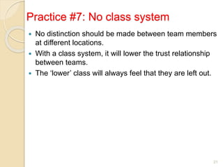 Practice #7: No class system
 No distinction should be made between team members
at different locations.
 With a class system, it will lower the trust relationship
between teams.
 The ‘lower’ class will always feel that they are left out.
21
 