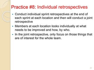 Practice #8: Individual retrospectives
 Conduct individual sprint retrospectives at the end of
each sprint at each location and then will conduct a joint
retrospective
 Members at each location looks individually at what
needs to be improved and how, by who.
 In the joint retrospective, only focus on those things that
are of interest for the whole team.
22
 