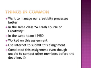  Want  to manage our creativity processes
  better
 In the same class “A Crash Course on
  Creativity”
 In the same team 12950
 Worked on this assignment
 Use Internet to submit this assignment
 Completed this assignment even though
  unable to contact other members before the
  deadline. 
 