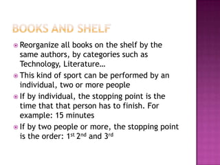  Reorganize   all books on the shelf by the
  same authors, by categories such as
  Technology, Literature…
 This kind of sport can be performed by an
  individual, two or more people
 If by individual, the stopping point is the
  time that that person has to finish. For
  example: 15 minutes
 If by two people or more, the stopping point
  is the order: 1st 2nd and 3rd
 
