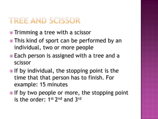  Trimming   a tree with a scissor
 This kind of sport can be performed by an
  individual, two or more people
 Each person is assigned with a tree and a
  scissor
 If by individual, the stopping point is the
  time that that person has to finish. For
  example: 15 minutes
 If by two people or more, the stopping point
  is the order: 1st 2nd and 3rd
 