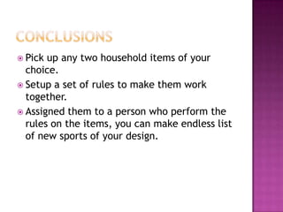  Pick up any two household items of your
  choice.
 Setup a set of rules to make them work
  together.
 Assigned them to a person who perform the
  rules on the items, you can make endless list
  of new sports of your design.
 