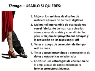 Thango – USARLO SI QUIERES:
1. Mejorar los archivos de diseños de
matrices a través de archivos digitales
2. Mejorar el intercambio de evaluaciones
con el fabricante de matrices sobre las
correcciones de matriz y el rendimiento,
para la mejora del proyecto, los ensayos y
la reducción de las tasas knock-off
3. Tener el apoyo de corrección de tiempo
real en línea
4. Tener acceso instantáneo a correcciones de
datos y estadísticas relacionados
5. Construir una estrategias de corrección de
la amplia base de conocimiento para
formar correctores jóvenes
 