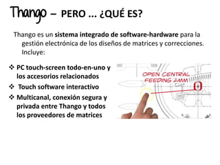 Thango – PERO ... ¿QUÉ ES?
Thango es un sistema integrado de software-hardware para la
gestión electrónica de los diseños de matrices y correcciones.
Incluye:
 PC touch-screen todo-en-uno y
los accesorios relacionados
 Touch software interactivo
 Multicanal, conexión segura y
privada entre Thango y todos
los proveedores de matrices
 