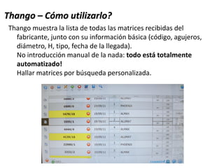 Thango – Cómo utilizarlo?
Thango muestra la lista de todas las matrices recibidas del
fabricante, junto con su información básica (código, agujeros,
diámetro, H, tipo, fecha de la llegada).
No introducción manual de la nada: todo está totalmente
automatizado!
Hallar matrices por búsqueda personalizada.
 