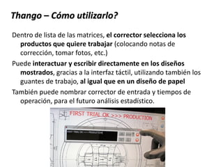 Dentro de lista de las matrices, el corrector selecciona los
productos que quiere trabajar (colocando notas de
corrección, tomar fotos, etc.)
Puede interactuar y escribir directamente en los diseños
mostrados, gracias a la interfaz táctil, utilizando también los
guantes de trabajo, al igual que en un diseño de papel
También puede nombrar corrector de entrada y tiempos de
operación, para el futuro análisis estadístico.
Thango – Cómo utilizarlo?
 