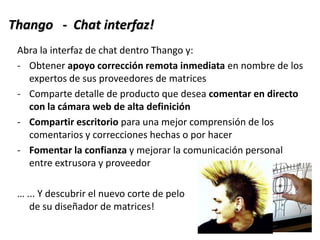 Abra la interfaz de chat dentro Thango y:
- Obtener apoyo corrección remota inmediata en nombre de los
expertos de sus proveedores de matrices
- Comparte detalle de producto que desea comentar en directo
con la cámara web de alta definición
- Compartir escritorio para una mejor comprensión de los
comentarios y correcciones hechas o por hacer
- Fomentar la confianza y mejorar la comunicación personal
entre extrusora y proveedor
… ... Y descubrir el nuevo corte de pelo
de su diseñador de matrices!
Thango - Chat interfaz!
 