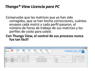 Compruebe que las matrices que ya han sido
corregidas, que se han hecho correcciones, cuántos
ensayos cada matriz y cada perfil pasaron, el
número de horas de trabajo de sus matrices y los
perfiles de costo para usted.
Con Thango View, el control de sus procesos nunca
fue tan fácil!
Thango® View Licencia para PC
 