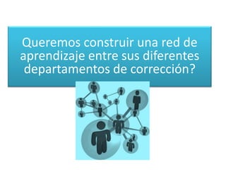 Queremos construir una red de
aprendizaje entre sus diferentes
departamentos de corrección?
 