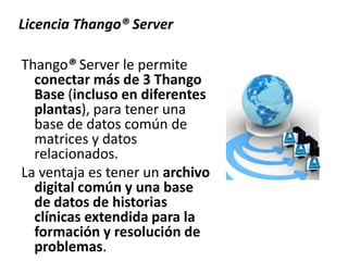 Thango® Server le permite
conectar más de 3 Thango
Base (incluso en diferentes
plantas), para tener una
base de datos común de
matrices y datos
relacionados.
La ventaja es tener un archivo
digital común y una base
de datos de historias
clínicas extendida para la
formación y resolución de
problemas.
Licencia Thango® Server
 