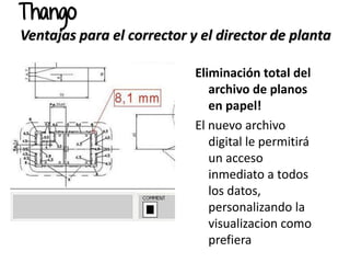 Eliminación total del
archivo de planos
en papel!
El nuevo archivo
digital le permitirá
un acceso
inmediato a todos
los datos,
personalizando la
visualizacion como
prefiera
Thango
Ventajas para el corrector y el director de planta
 