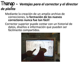 Mediante la creación de un amplio archivo de
correcciones, la formación de los nuevos
correctores nunca fue tan fácil!
Corrector superior puede contar con un historial de
datos, diseños e información que pueden ser
fácilmente compartidos.
Thango - Ventajas para el corrector y el director
de planta
 