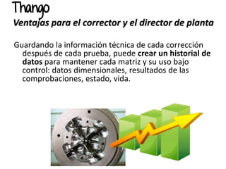 Guardando la información técnica de cada corrección
después de cada prueba, puede crear un historial de
datos para mantener cada matriz y su uso bajo
control: datos dimensionales, resultados de las
comprobaciones, estado, vida.
Thango
Ventajas para el corrector y el director de planta
 