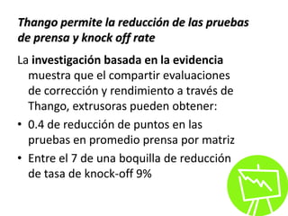 La investigación basada en la evidencia
muestra que el compartir evaluaciones
de corrección y rendimiento a través de
Thango, extrusoras pueden obtener:
• 0.4 de reducción de puntos en las
pruebas en promedio prensa por matriz
• Entre el 7 de una boquilla de reducción
de tasa de knock-off 9%
Thango permite la reducción de las pruebas
de prensa y knock off rate
 