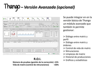 Thango – Versión Avanzada (opcional)
R.O.I.
Número de pruebas (gestión de la corrección) -15%
Vida de matriz (control de nitruraciones) +20%
Se puede integrar en en la
versión básica de Thango
un módulo avanzado que
también le permite
gestionar:
 Diálogo entre matriz y
perfil
 Diálogo entre matriz y
órdenes
 Control de vida de matriz
 Nitruraciones
 Limpiezas de matriz
 Historial de producciones
 Gráficos y estadísticas
 