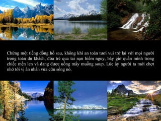 Chừng một tiếng đồng hồ sau, không khí an toàn tươi vui trở lại với mọi người trong toán du khách, đứa trẻ qua tai nạn hiểm nguy, bây giờ quấn mình trong chiếc mền len và đang được uống mấy muỗng soup. Lúc ấy người ta mới chợt nhớ tới vị ân nhân vừa cứu sống nó. 