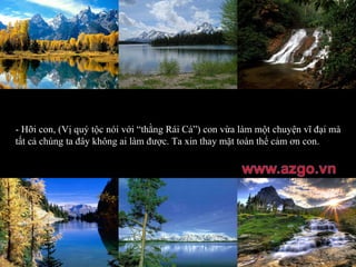 - Hỡi con, (Vị quý tộc nói với “thằng Rái Cá”) con vừa làm một chuyện vĩ đại mà tất cả chúng ta đây không ai làm được. Ta xin thay mặt toàn thể cảm ơn con. 