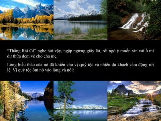 “ Thằng Rái Cá” nghe hỏi vậy, ngập ngừng giây lát, rồi ngỏ ý muốn xin vài ổ mì dư thừa đem về cho cha mẹ. Lòng hiếu thảo của nó đã khiến cho vị quý tộc và nhiều du khách cảm động rơi lệ. Vị quý tộc ôm nó vào lòng và nói: 