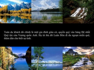 Toán du khách đó chính là một gia đình giàu có, quyền quý vào hàng Đệ nhất Quý tộc của Vương quốc Anh. Họ từ thủ đô Luân Đôn đi du ngoạn miền quê, thăm dân cho biết sự tình. 