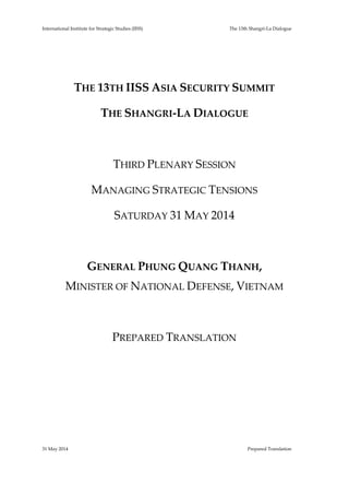 International Institute for Strategic Studies (IISS) The 13th Shangri-La Dialogue
31 May 2014 Prepared Translation
THE 13TH IISS ASIA SECURITY SUMMIT
THE SHANGRI-LA DIALOGUE
THIRD PLENARY SESSION
MANAGING STRATEGIC TENSIONS
SATURDAY 31 MAY 2014
GENERAL PHUNG QUANG THANH,
MINISTER OF NATIONAL DEFENSE, VIETNAM
PREPARED TRANSLATION
 
