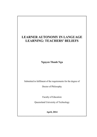 LEARNER AUTONOMY IN LANGUAGE
LEARNING: TEACHERS’ BELIEFS
Nguyen Thanh Nga
Submitted in fulfilment of the requirements for the degree of
Doctor of Philosophy
Faculty of Education
Queensland University of Technology
April, 2014
 
