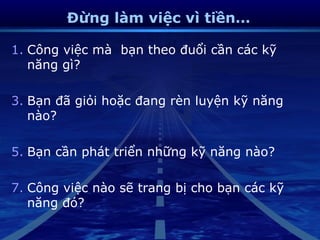Đừng làm việc vì tiền…

1. Công việc mà bạn theo đuổi cần các kỹ
   năng gì?

3. Bạn đã giỏi hoặc đang rèn luyện kỹ năng
   nào?

5. Bạn cần phát triển những kỹ năng nào?

7. Công việc nào sẽ trang bị cho bạn các kỹ
   năng đó?
 