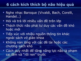 6 cách kích thích bộ não hiệu quả

 Nghe nhạc Baroque (Vivaldi, Bach, Corelli,
  Handel…)
 Hỏi và trả lời nhiều vấn đề trên lớp
 Thách thức não phải tư duy các vấn đề khó
  hoặc mới
 Tiếp xúc với nhiều nguồn thông tin khác
  ngoài sách vở giáo khoa
 Không nản lòng với các đề tài hoặc các
  chương sách khó
 Cách duy nhất để tăng năng lực não là phạm
  sai lầm và “rối ren” trước
 