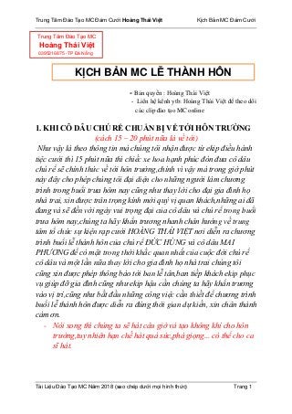 Trung Tâm Đào Tạo MC Đám Cưới Hoàng Thái Việt Kịch Bản MC Đám Cưới
Tài Liệu Đào Tạo MC Năm 2018 (sao chép dưới mọi hình thức) Trang 1
- Bản quyền : Hoàng Thái Việt
- Liên hệ kênh ytb: Hoàng Thái Việt để theo dõi
các clip đào tạo MC online
1. KHI CÔ DÂU CHÚ RỂ CHUẨN BỊ VỀ TỚI HÔN TRƯỜNG
(cách 15 – 20 phút nữa là về tới)
Nhƣ vậy là theo thông tin mà chúng tôi nhận đƣợc từ ekip điều hành
tiệc cƣới thì 15 phút nữa thì chiếc xe hoa hạnh phúc đón đƣa cô dâu
chú rể sẽ chính thức về tới hôn trƣờng,chính vì vậy mà trong giờ phút
này đây cho phép chúng tôi đại diện cho những ngƣời làm chƣơng
trình trong buổi trƣa hôm nay cũng nhƣ thay lời cho đại gia đình họ
nhà trai, xin đƣợc trân trọng kính mời quý vị quan khách,những ai đã
đang và sẽ đến với ngày vui trọng đại của cô dâu và chú rể trong buổi
trƣa hôm nay,chúng ta hãy khẩn trƣơng nhanh chân hƣớng về trung
tâm tổ chức sự kiện rạp cƣới HOÀNG THÁI VIỆT nơi diễn ra chƣơng
trình buổi lễ thành hôn của chú rể ĐỨC HÙNG và cô dâu MAI
PHƢƠNG để có mặt trong thời khắc quan nhất của cuộc đời chú rể
cô dâu và một lần nữa thay lời cho gia đình họ nhà trai chúng tôi
cũng xin đƣợc phép thông báo tới ban lễ tân,ban tiếp khách ekip phục
vụ giúp đỡ gia đình cũng nhƣ ekip hậu cần chúng ta hãy khẩn trƣơng
vào vị trí,cũng nhƣ bắt đầu những công việc cần thiết để chƣơng trình
buổi lễ thành hôn đƣợc diễn ra đúng thời gian dự kiến, xin chân thành
cám ơn.
- Nói xong thì chúng ta sẽ hát câu giờ và tạo không khí cho hôn
trƣờng,tuy nhiên hạn chế hát quá sức,phá giọng... có thể cho ca
sĩ hát.
KỊCH BẢN MC LỄ THÀNH HÔN
Trung Tâm Đào Tạo MC
Hoàng Thái Việt
0395316875 -TP Đà Nẵng
 