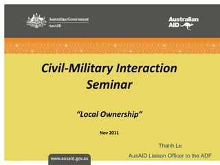 Civil-Military Interaction Seminar “ Local Ownership ” Nov 2011 Thanh Le AusAID Liaison Officer to the ADF 