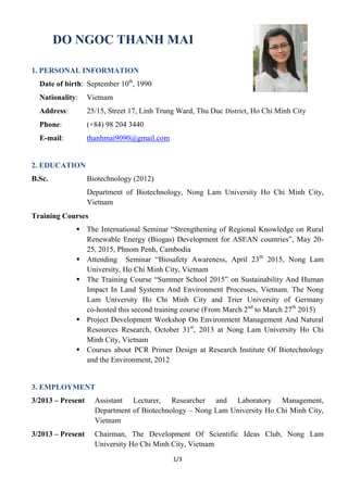 1/3
DO NGOC THANH MAI
1. PERSONAL INFORMATION
Date of birth: September 10th
, 1990
Nationality: Vietnam
Address: 25/15, Street 17, Linh Trung Ward, Thu Duc District, Ho Chi Minh City
Phone: (+84) 98 204 3440
E-mail: thanhmai9090@gmail.com
2. EDUCATION
B.Sc. Biotechnology (2012)
Department of Biotechnology, Nong Lam University Ho Chi Minh City,
Vietnam
Training Courses
 The International Seminar “Strengthening of Regional Knowledge on Rural
Renewable Energy (Biogas) Development for ASEAN countries”, May 20-
25, 2015, Phnom Penh, Cambodia
 Attending Seminar “Biosafety Awareness, April 23th
2015, Nong Lam
University, Ho Chi Minh City, Vietnam
 The Training Course “Summer School 2015” on Sustainability And Human
Impact In Land Systems And Environment Processes, Vietnam. The Nong
Lam University Ho Chi Minh City and Trier University of Germany
co-hosted this second training course (From March 2nd
to March 27th
2015)
 Project Development Workshop On Environment Management And Natural
Resources Research, October 31st
, 2013 at Nong Lam University Ho Chi
Minh City, Vietnam
 Courses about PCR Primer Design at Research Institute Of Biotechnology
and the Environment, 2012
3. EMPLOYMENT
3/2013 – Present Assistant Lecturer, Researcher and Laboratory Management,
Department of Biotechnology – Nong Lam University Ho Chi Minh City,
Vietnam
3/2013 – Present Chairman, The Development Of Scientific Ideas Club, Nong Lam
University Ho Chi Minh City, Vietnam
 