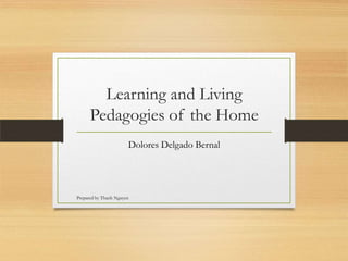 Learning and Living
      Pedagogies of the Home
                       Dolores Delgado Bernal




Prepared by Thanh Nguyen
 