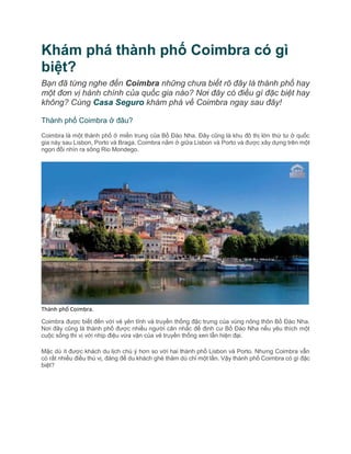 Khám phá thành phố Coimbra có gì
biệt?
Bạn đã từng nghe đến Coimbra những chưa biết rõ đây là thành phố hay
một đơn vị hành chính của quốc gia nào? Nơi đây có điều gì đặc biệt hay
không? Cùng Casa Seguro khám phá về Coimbra ngay sau đây!
Thành phố Coimbra ở đâu?
Coimbra là một thành phố ở miền trung của Bồ Đào Nha. Đây cũng là khu đô thị lớn thứ tư ở quốc
gia này sau Lisbon, Porto và Braga. Coimbra nằm ở giữa Lisbon và Porto và được xây dựng trên một
ngọn đồi nhìn ra sông Rio Mondego.
Thành phố Coimbra.
Coimbra được biết đến với vẻ yên tĩnh và truyền thống đặc trưng của vùng nông thôn Bồ Đào Nha.
Nơi đây cũng là thành phố được nhiều người cân nhắc để định cư Bồ Đào Nha nếu yêu thích một
cuộc sống thi vị với nhịp điệu vừa vặn của vẻ truyền thống xen lẫn hiện đại.
Mặc dù ít được khách du lịch chú ý hơn so với hai thành phố Lisbon và Porto. Nhưng Coimbra vẫn
có rất nhiều điều thú vị, đáng để du khách ghé thăm dù chỉ một lần. Vậy thành phố Coimbra có gì đặc
biệt?
 